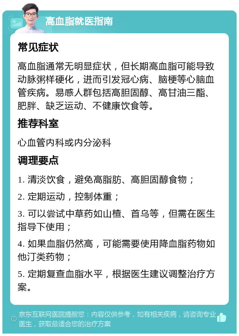 高血脂就医指南 常见症状 高血脂通常无明显症状，但长期高血脂可能导致动脉粥样硬化，进而引发冠心病、脑梗等心脑血管疾病。易感人群包括高胆固醇、高甘油三酯、肥胖、缺乏运动、不健康饮食等。 推荐科室 心血管内科或内分泌科 调理要点 1. 清淡饮食，避免高脂肪、高胆固醇食物； 2. 定期运动，控制体重； 3. 可以尝试中草药如山楂、首乌等，但需在医生指导下使用； 4. 如果血脂仍然高，可能需要使用降血脂药物如他汀类药物； 5. 定期复查血脂水平，根据医生建议调整治疗方案。