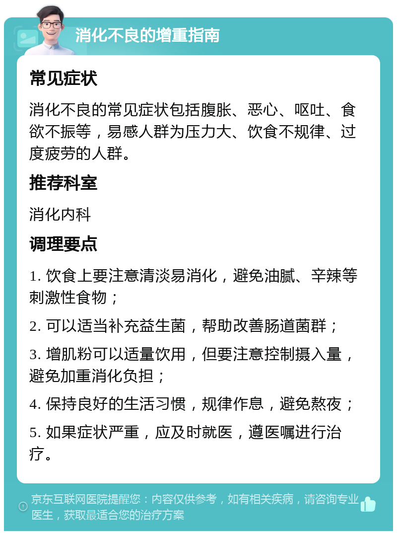 消化不良的增重指南 常见症状 消化不良的常见症状包括腹胀、恶心、呕吐、食欲不振等，易感人群为压力大、饮食不规律、过度疲劳的人群。 推荐科室 消化内科 调理要点 1. 饮食上要注意清淡易消化，避免油腻、辛辣等刺激性食物； 2. 可以适当补充益生菌，帮助改善肠道菌群； 3. 增肌粉可以适量饮用，但要注意控制摄入量，避免加重消化负担； 4. 保持良好的生活习惯，规律作息，避免熬夜； 5. 如果症状严重，应及时就医，遵医嘱进行治疗。