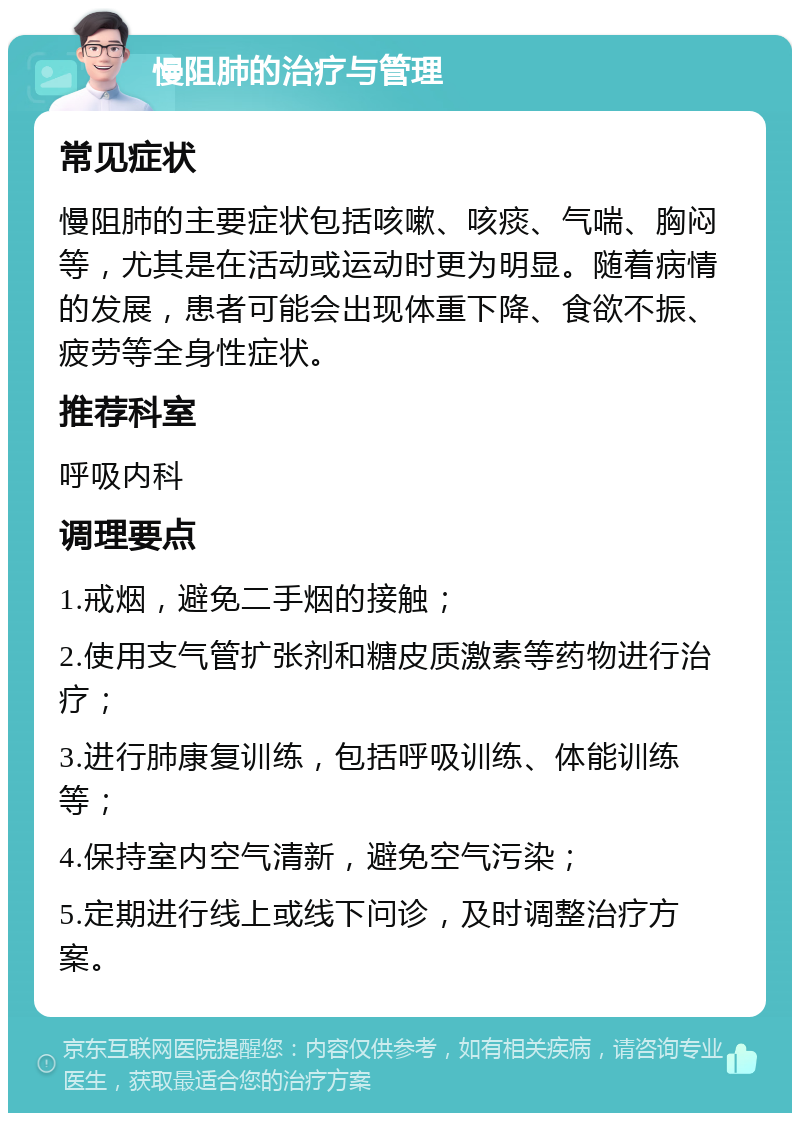 慢阻肺的治疗与管理 常见症状 慢阻肺的主要症状包括咳嗽、咳痰、气喘、胸闷等，尤其是在活动或运动时更为明显。随着病情的发展，患者可能会出现体重下降、食欲不振、疲劳等全身性症状。 推荐科室 呼吸内科 调理要点 1.戒烟，避免二手烟的接触； 2.使用支气管扩张剂和糖皮质激素等药物进行治疗； 3.进行肺康复训练，包括呼吸训练、体能训练等； 4.保持室内空气清新，避免空气污染； 5.定期进行线上或线下问诊，及时调整治疗方案。