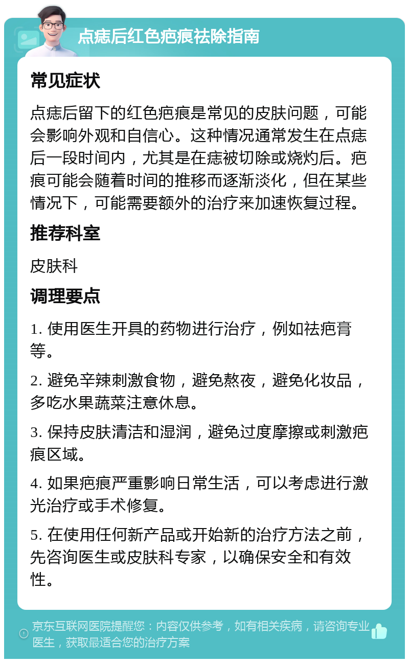 点痣后红色疤痕祛除指南 常见症状 点痣后留下的红色疤痕是常见的皮肤问题，可能会影响外观和自信心。这种情况通常发生在点痣后一段时间内，尤其是在痣被切除或烧灼后。疤痕可能会随着时间的推移而逐渐淡化，但在某些情况下，可能需要额外的治疗来加速恢复过程。 推荐科室 皮肤科 调理要点 1. 使用医生开具的药物进行治疗，例如祛疤膏等。 2. 避免辛辣刺激食物，避免熬夜，避免化妆品，多吃水果蔬菜注意休息。 3. 保持皮肤清洁和湿润，避免过度摩擦或刺激疤痕区域。 4. 如果疤痕严重影响日常生活，可以考虑进行激光治疗或手术修复。 5. 在使用任何新产品或开始新的治疗方法之前，先咨询医生或皮肤科专家，以确保安全和有效性。