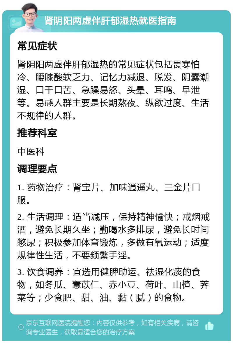 肾阴阳两虚伴肝郁湿热就医指南 常见症状 肾阴阳两虚伴肝郁湿热的常见症状包括畏寒怕冷、腰膝酸软乏力、记忆力减退、脱发、阴囊潮湿、口干口苦、急躁易怒、头晕、耳鸣、早泄等。易感人群主要是长期熬夜、纵欲过度、生活不规律的人群。 推荐科室 中医科 调理要点 1. 药物治疗：肾宝片、加味逍遥丸、三金片口服。 2. 生活调理：适当减压，保持精神愉快；戒烟戒酒，避免长期久坐；勤喝水多排尿，避免长时间憋尿；积极参加体育锻炼，多做有氧运动；适度规律性生活，不要频繁手淫。 3. 饮食调养：宜选用健脾助运、祛湿化痰的食物，如冬瓜、薏苡仁、赤小豆、荷叶、山楂、荠菜等；少食肥、甜、油、黏（腻）的食物。