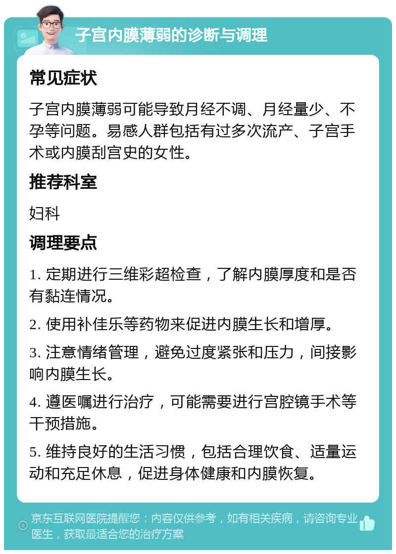 子宫内膜薄弱的诊断与调理 常见症状 子宫内膜薄弱可能导致月经不调、月经量少、不孕等问题。易感人群包括有过多次流产、子宫手术或内膜刮宫史的女性。 推荐科室 妇科 调理要点 1. 定期进行三维彩超检查，了解内膜厚度和是否有黏连情况。 2. 使用补佳乐等药物来促进内膜生长和增厚。 3. 注意情绪管理，避免过度紧张和压力，间接影响内膜生长。 4. 遵医嘱进行治疗，可能需要进行宫腔镜手术等干预措施。 5. 维持良好的生活习惯，包括合理饮食、适量运动和充足休息，促进身体健康和内膜恢复。