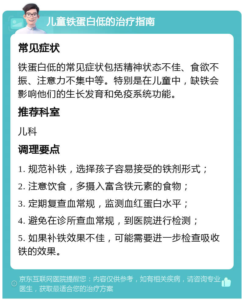 儿童铁蛋白低的治疗指南 常见症状 铁蛋白低的常见症状包括精神状态不佳、食欲不振、注意力不集中等。特别是在儿童中，缺铁会影响他们的生长发育和免疫系统功能。 推荐科室 儿科 调理要点 1. 规范补铁，选择孩子容易接受的铁剂形式； 2. 注意饮食，多摄入富含铁元素的食物； 3. 定期复查血常规，监测血红蛋白水平； 4. 避免在诊所查血常规，到医院进行检测； 5. 如果补铁效果不佳，可能需要进一步检查吸收铁的效果。