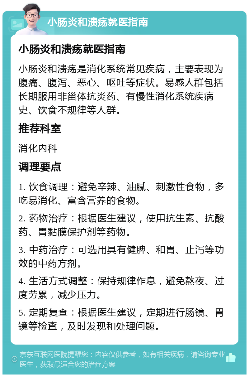 小肠炎和溃疡就医指南 小肠炎和溃疡就医指南 小肠炎和溃疡是消化系统常见疾病，主要表现为腹痛、腹泻、恶心、呕吐等症状。易感人群包括长期服用非甾体抗炎药、有慢性消化系统疾病史、饮食不规律等人群。 推荐科室 消化内科 调理要点 1. 饮食调理：避免辛辣、油腻、刺激性食物，多吃易消化、富含营养的食物。 2. 药物治疗：根据医生建议，使用抗生素、抗酸药、胃黏膜保护剂等药物。 3. 中药治疗：可选用具有健脾、和胃、止泻等功效的中药方剂。 4. 生活方式调整：保持规律作息，避免熬夜、过度劳累，减少压力。 5. 定期复查：根据医生建议，定期进行肠镜、胃镜等检查，及时发现和处理问题。