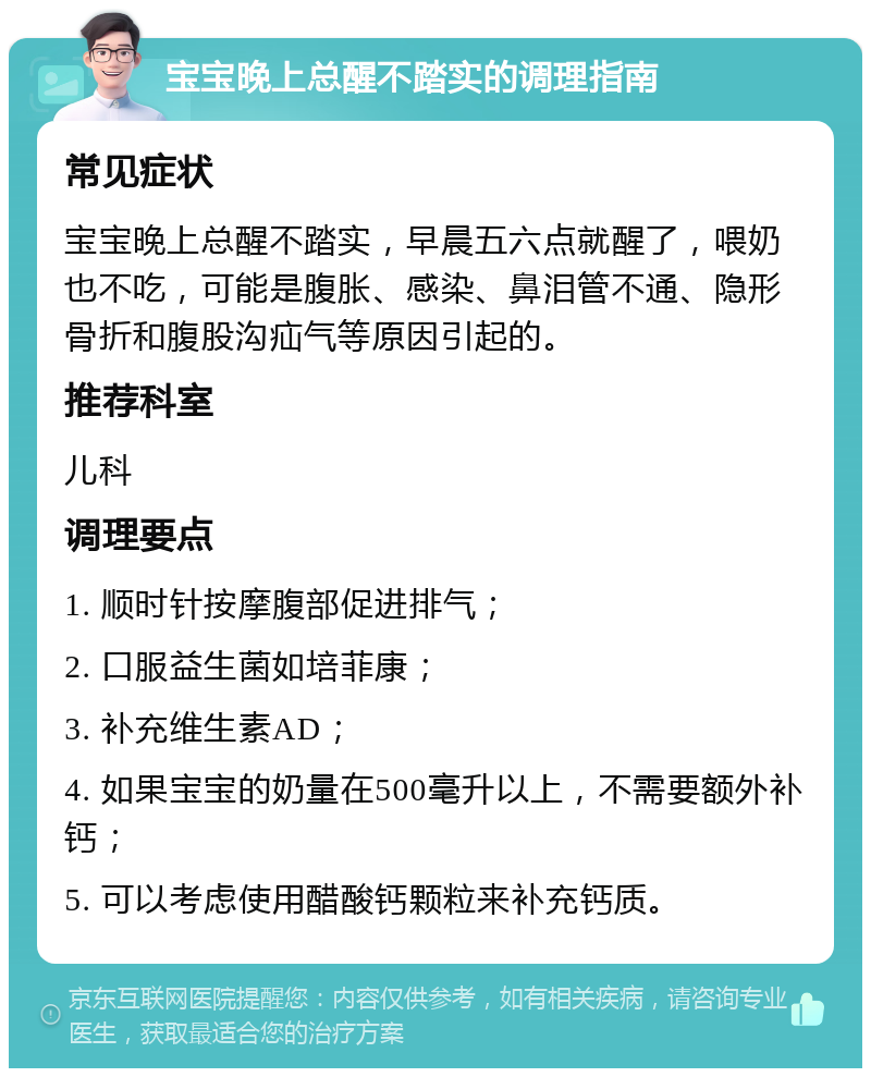 宝宝晚上总醒不踏实的调理指南 常见症状 宝宝晚上总醒不踏实，早晨五六点就醒了，喂奶也不吃，可能是腹胀、感染、鼻泪管不通、隐形骨折和腹股沟疝气等原因引起的。 推荐科室 儿科 调理要点 1. 顺时针按摩腹部促进排气； 2. 口服益生菌如培菲康； 3. 补充维生素AD； 4. 如果宝宝的奶量在500毫升以上，不需要额外补钙； 5. 可以考虑使用醋酸钙颗粒来补充钙质。