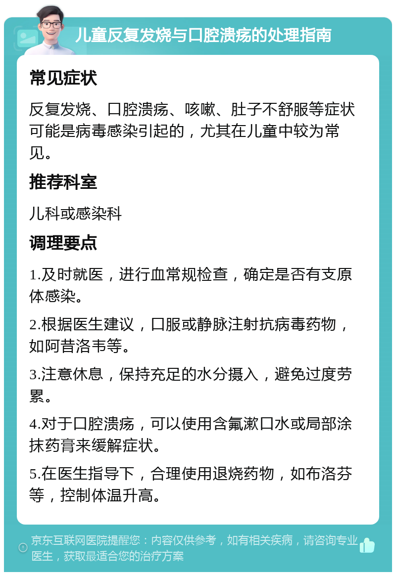 儿童反复发烧与口腔溃疡的处理指南 常见症状 反复发烧、口腔溃疡、咳嗽、肚子不舒服等症状可能是病毒感染引起的，尤其在儿童中较为常见。 推荐科室 儿科或感染科 调理要点 1.及时就医，进行血常规检查，确定是否有支原体感染。 2.根据医生建议，口服或静脉注射抗病毒药物，如阿昔洛韦等。 3.注意休息，保持充足的水分摄入，避免过度劳累。 4.对于口腔溃疡，可以使用含氟漱口水或局部涂抹药膏来缓解症状。 5.在医生指导下，合理使用退烧药物，如布洛芬等，控制体温升高。