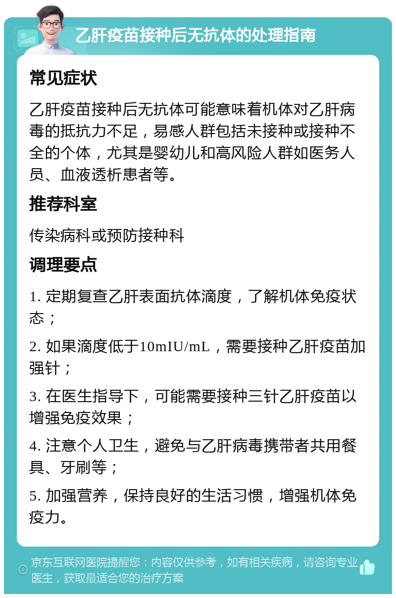 乙肝疫苗接种后无抗体的处理指南 常见症状 乙肝疫苗接种后无抗体可能意味着机体对乙肝病毒的抵抗力不足，易感人群包括未接种或接种不全的个体，尤其是婴幼儿和高风险人群如医务人员、血液透析患者等。 推荐科室 传染病科或预防接种科 调理要点 1. 定期复查乙肝表面抗体滴度，了解机体免疫状态； 2. 如果滴度低于10mIU/mL，需要接种乙肝疫苗加强针； 3. 在医生指导下，可能需要接种三针乙肝疫苗以增强免疫效果； 4. 注意个人卫生，避免与乙肝病毒携带者共用餐具、牙刷等； 5. 加强营养，保持良好的生活习惯，增强机体免疫力。