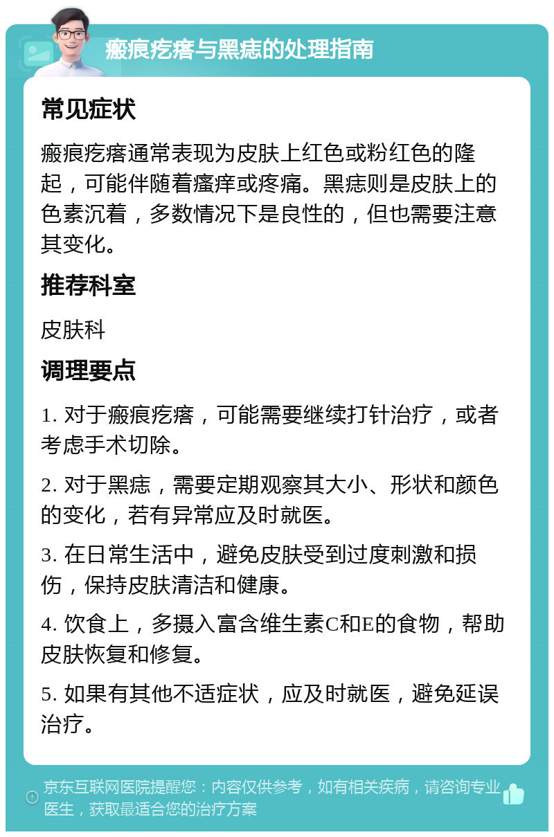 瘢痕疙瘩与黑痣的处理指南 常见症状 瘢痕疙瘩通常表现为皮肤上红色或粉红色的隆起，可能伴随着瘙痒或疼痛。黑痣则是皮肤上的色素沉着，多数情况下是良性的，但也需要注意其变化。 推荐科室 皮肤科 调理要点 1. 对于瘢痕疙瘩，可能需要继续打针治疗，或者考虑手术切除。 2. 对于黑痣，需要定期观察其大小、形状和颜色的变化，若有异常应及时就医。 3. 在日常生活中，避免皮肤受到过度刺激和损伤，保持皮肤清洁和健康。 4. 饮食上，多摄入富含维生素C和E的食物，帮助皮肤恢复和修复。 5. 如果有其他不适症状，应及时就医，避免延误治疗。