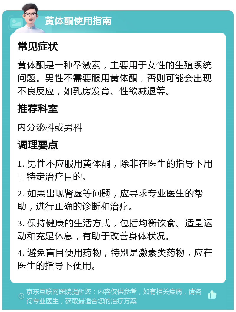 黄体酮使用指南 常见症状 黄体酮是一种孕激素，主要用于女性的生殖系统问题。男性不需要服用黄体酮，否则可能会出现不良反应，如乳房发育、性欲减退等。 推荐科室 内分泌科或男科 调理要点 1. 男性不应服用黄体酮，除非在医生的指导下用于特定治疗目的。 2. 如果出现肾虚等问题，应寻求专业医生的帮助，进行正确的诊断和治疗。 3. 保持健康的生活方式，包括均衡饮食、适量运动和充足休息，有助于改善身体状况。 4. 避免盲目使用药物，特别是激素类药物，应在医生的指导下使用。