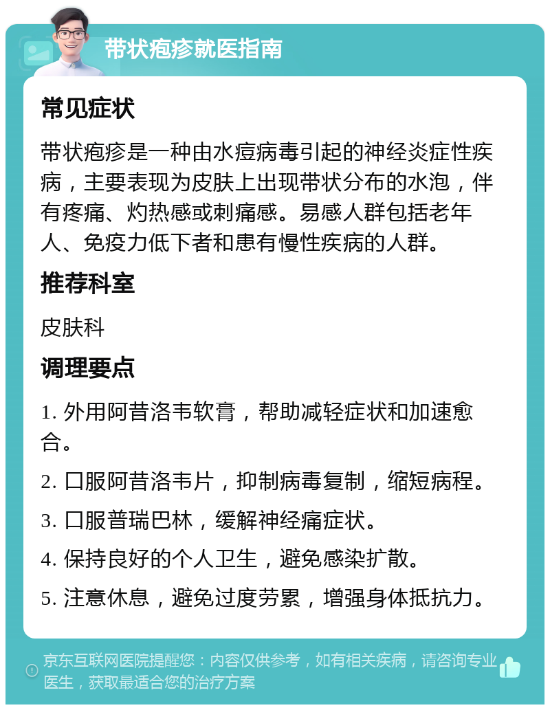 带状疱疹就医指南 常见症状 带状疱疹是一种由水痘病毒引起的神经炎症性疾病，主要表现为皮肤上出现带状分布的水泡，伴有疼痛、灼热感或刺痛感。易感人群包括老年人、免疫力低下者和患有慢性疾病的人群。 推荐科室 皮肤科 调理要点 1. 外用阿昔洛韦软膏，帮助减轻症状和加速愈合。 2. 口服阿昔洛韦片，抑制病毒复制，缩短病程。 3. 口服普瑞巴林，缓解神经痛症状。 4. 保持良好的个人卫生，避免感染扩散。 5. 注意休息，避免过度劳累，增强身体抵抗力。