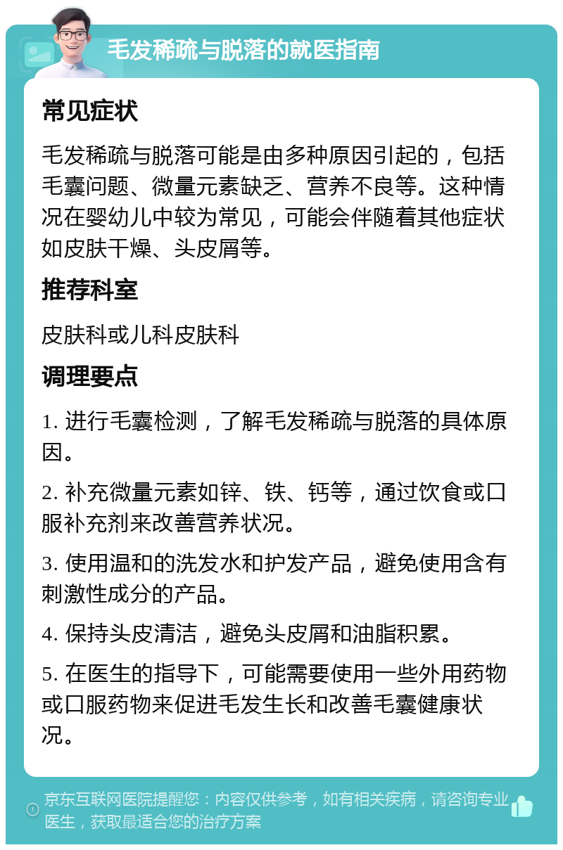 毛发稀疏与脱落的就医指南 常见症状 毛发稀疏与脱落可能是由多种原因引起的，包括毛囊问题、微量元素缺乏、营养不良等。这种情况在婴幼儿中较为常见，可能会伴随着其他症状如皮肤干燥、头皮屑等。 推荐科室 皮肤科或儿科皮肤科 调理要点 1. 进行毛囊检测，了解毛发稀疏与脱落的具体原因。 2. 补充微量元素如锌、铁、钙等，通过饮食或口服补充剂来改善营养状况。 3. 使用温和的洗发水和护发产品，避免使用含有刺激性成分的产品。 4. 保持头皮清洁，避免头皮屑和油脂积累。 5. 在医生的指导下，可能需要使用一些外用药物或口服药物来促进毛发生长和改善毛囊健康状况。