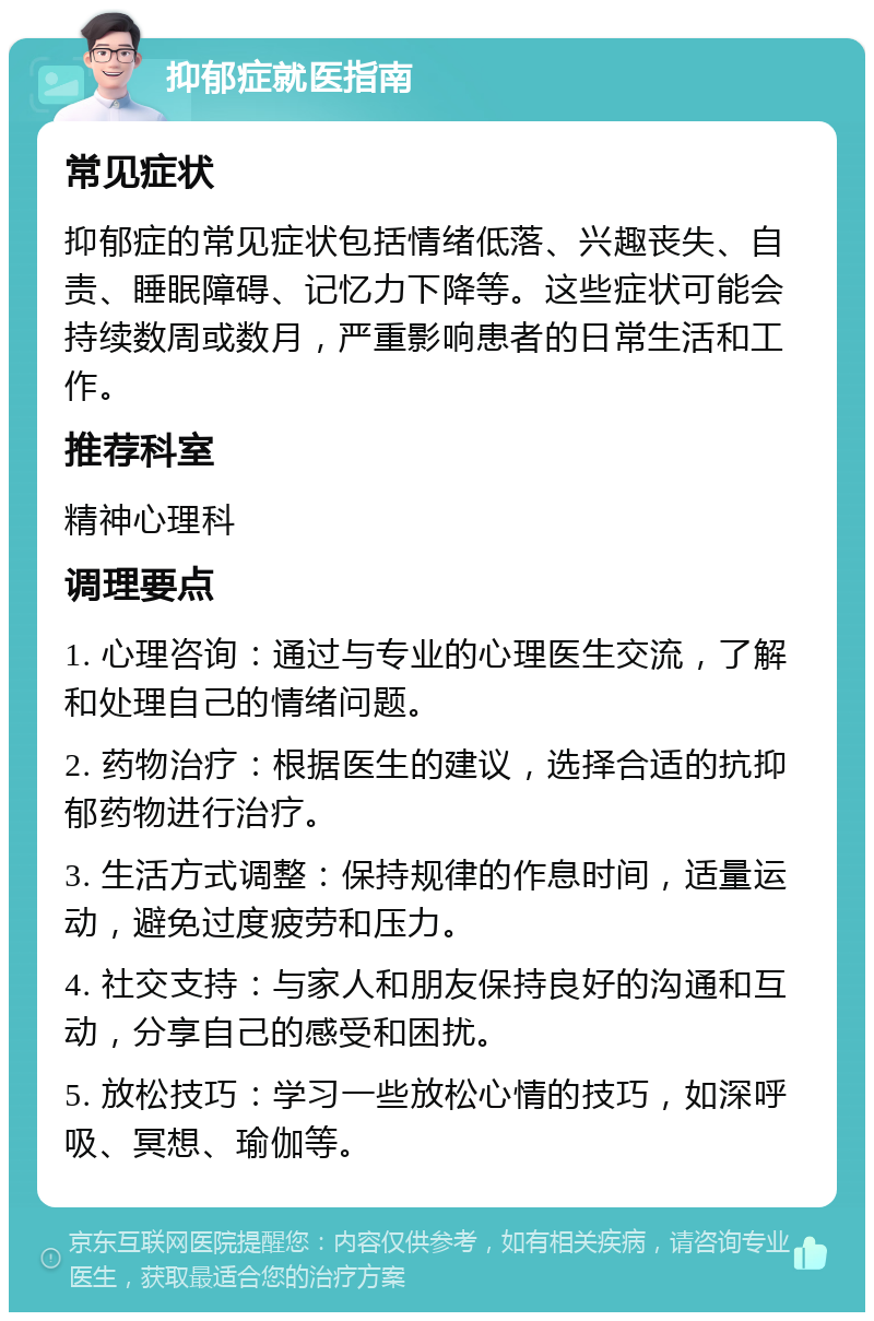 抑郁症就医指南 常见症状 抑郁症的常见症状包括情绪低落、兴趣丧失、自责、睡眠障碍、记忆力下降等。这些症状可能会持续数周或数月，严重影响患者的日常生活和工作。 推荐科室 精神心理科 调理要点 1. 心理咨询：通过与专业的心理医生交流，了解和处理自己的情绪问题。 2. 药物治疗：根据医生的建议，选择合适的抗抑郁药物进行治疗。 3. 生活方式调整：保持规律的作息时间，适量运动，避免过度疲劳和压力。 4. 社交支持：与家人和朋友保持良好的沟通和互动，分享自己的感受和困扰。 5. 放松技巧：学习一些放松心情的技巧，如深呼吸、冥想、瑜伽等。