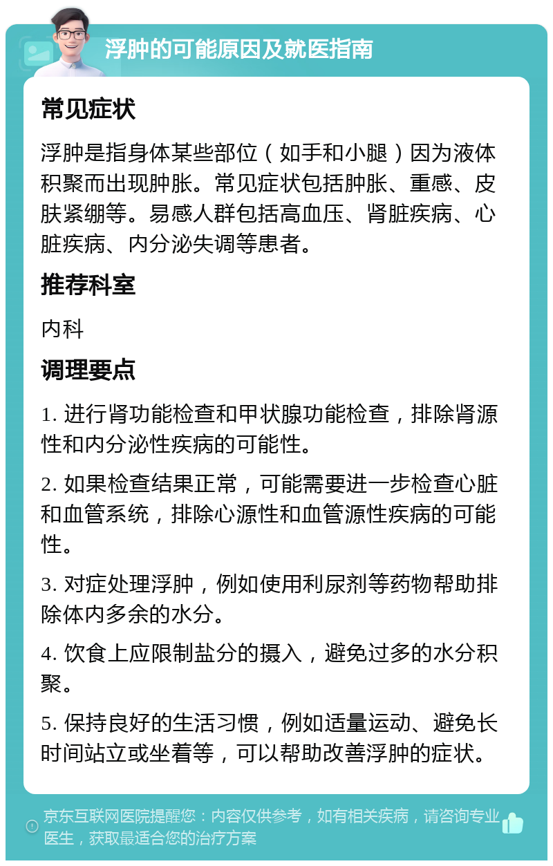 浮肿的可能原因及就医指南 常见症状 浮肿是指身体某些部位（如手和小腿）因为液体积聚而出现肿胀。常见症状包括肿胀、重感、皮肤紧绷等。易感人群包括高血压、肾脏疾病、心脏疾病、内分泌失调等患者。 推荐科室 内科 调理要点 1. 进行肾功能检查和甲状腺功能检查，排除肾源性和内分泌性疾病的可能性。 2. 如果检查结果正常，可能需要进一步检查心脏和血管系统，排除心源性和血管源性疾病的可能性。 3. 对症处理浮肿，例如使用利尿剂等药物帮助排除体内多余的水分。 4. 饮食上应限制盐分的摄入，避免过多的水分积聚。 5. 保持良好的生活习惯，例如适量运动、避免长时间站立或坐着等，可以帮助改善浮肿的症状。