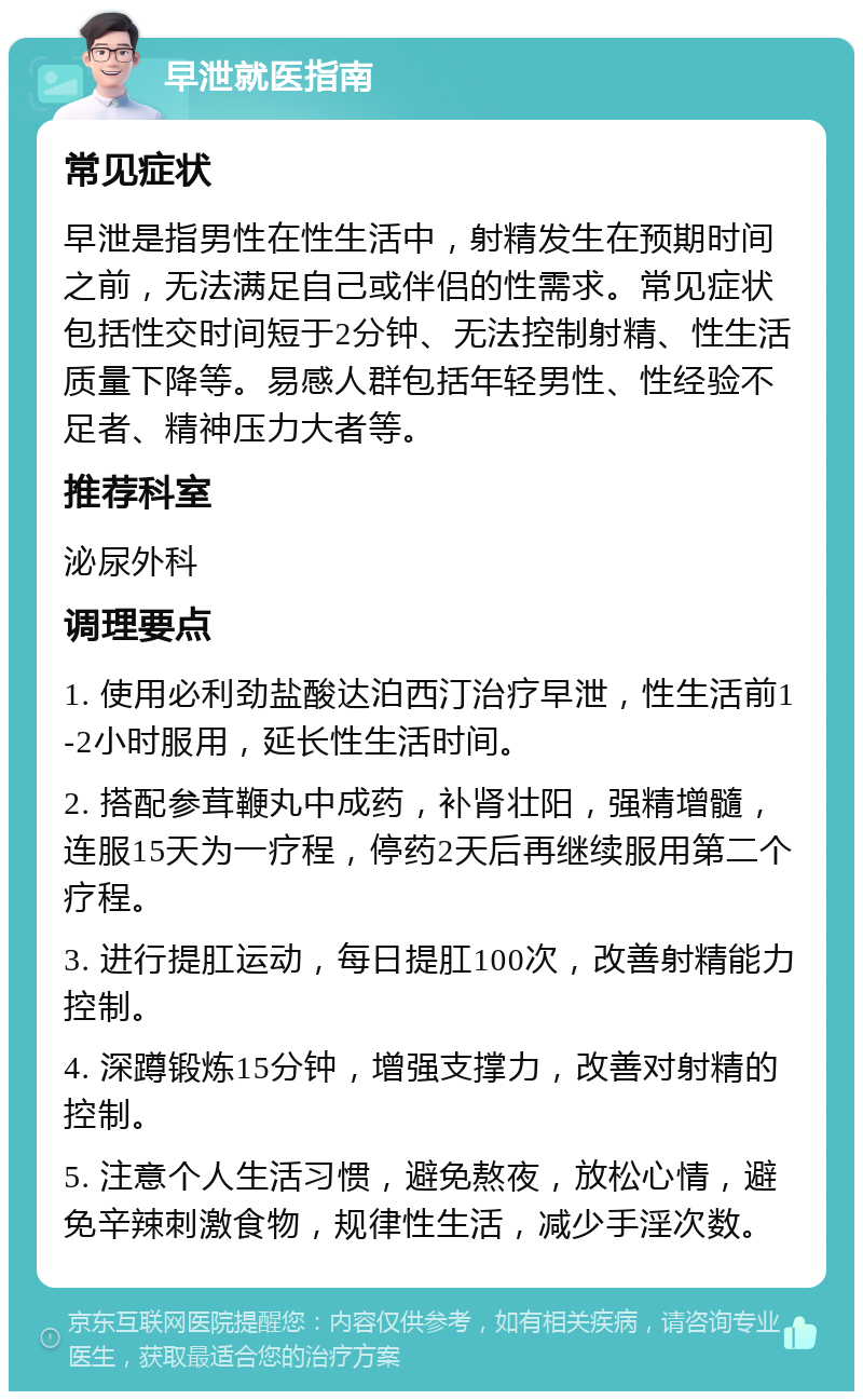 早泄就医指南 常见症状 早泄是指男性在性生活中，射精发生在预期时间之前，无法满足自己或伴侣的性需求。常见症状包括性交时间短于2分钟、无法控制射精、性生活质量下降等。易感人群包括年轻男性、性经验不足者、精神压力大者等。 推荐科室 泌尿外科 调理要点 1. 使用必利劲盐酸达泊西汀治疗早泄，性生活前1-2小时服用，延长性生活时间。 2. 搭配参茸鞭丸中成药，补肾壮阳，强精增髓，连服15天为一疗程，停药2天后再继续服用第二个疗程。 3. 进行提肛运动，每日提肛100次，改善射精能力控制。 4. 深蹲锻炼15分钟，增强支撑力，改善对射精的控制。 5. 注意个人生活习惯，避免熬夜，放松心情，避免辛辣刺激食物，规律性生活，减少手淫次数。