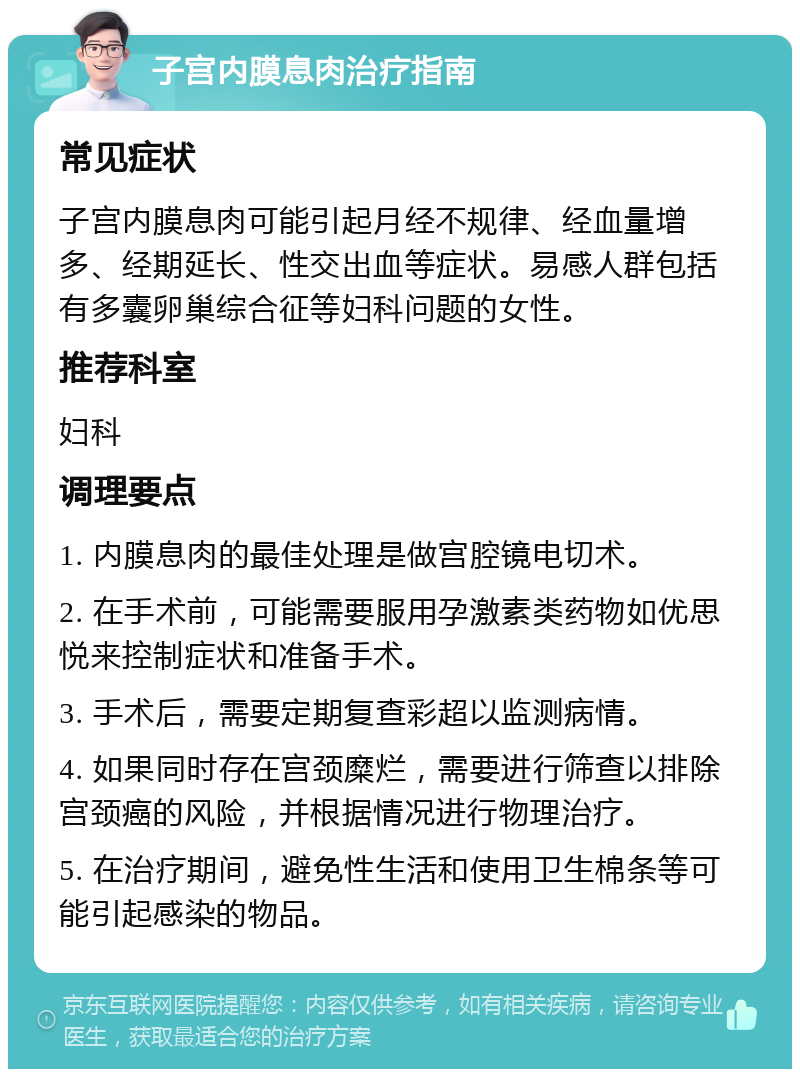 子宫内膜息肉治疗指南 常见症状 子宫内膜息肉可能引起月经不规律、经血量增多、经期延长、性交出血等症状。易感人群包括有多囊卵巢综合征等妇科问题的女性。 推荐科室 妇科 调理要点 1. 内膜息肉的最佳处理是做宫腔镜电切术。 2. 在手术前，可能需要服用孕激素类药物如优思悦来控制症状和准备手术。 3. 手术后，需要定期复查彩超以监测病情。 4. 如果同时存在宫颈糜烂，需要进行筛查以排除宫颈癌的风险，并根据情况进行物理治疗。 5. 在治疗期间，避免性生活和使用卫生棉条等可能引起感染的物品。