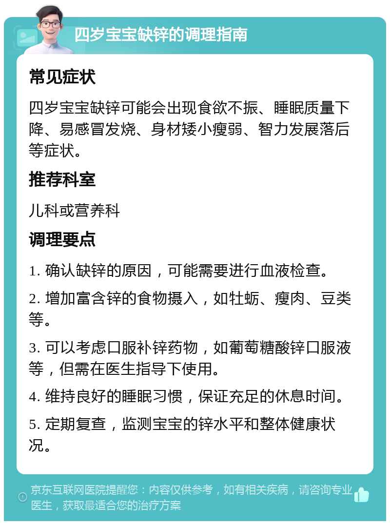 四岁宝宝缺锌的调理指南 常见症状 四岁宝宝缺锌可能会出现食欲不振、睡眠质量下降、易感冒发烧、身材矮小瘦弱、智力发展落后等症状。 推荐科室 儿科或营养科 调理要点 1. 确认缺锌的原因，可能需要进行血液检查。 2. 增加富含锌的食物摄入，如牡蛎、瘦肉、豆类等。 3. 可以考虑口服补锌药物，如葡萄糖酸锌口服液等，但需在医生指导下使用。 4. 维持良好的睡眠习惯，保证充足的休息时间。 5. 定期复查，监测宝宝的锌水平和整体健康状况。