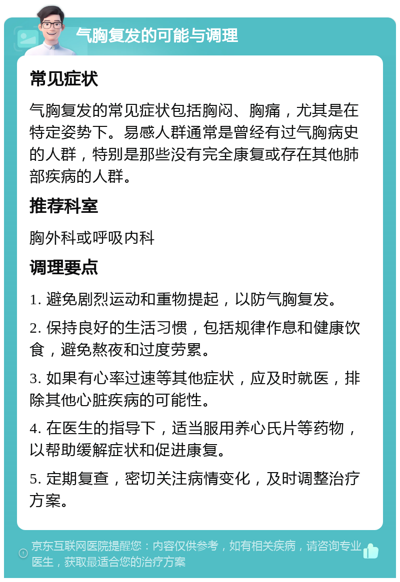 气胸复发的可能与调理 常见症状 气胸复发的常见症状包括胸闷、胸痛，尤其是在特定姿势下。易感人群通常是曾经有过气胸病史的人群，特别是那些没有完全康复或存在其他肺部疾病的人群。 推荐科室 胸外科或呼吸内科 调理要点 1. 避免剧烈运动和重物提起，以防气胸复发。 2. 保持良好的生活习惯，包括规律作息和健康饮食，避免熬夜和过度劳累。 3. 如果有心率过速等其他症状，应及时就医，排除其他心脏疾病的可能性。 4. 在医生的指导下，适当服用养心氏片等药物，以帮助缓解症状和促进康复。 5. 定期复查，密切关注病情变化，及时调整治疗方案。