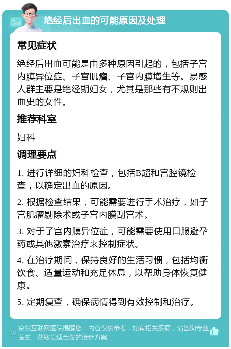 绝经后出血的可能原因及处理 常见症状 绝经后出血可能是由多种原因引起的，包括子宫内膜异位症、子宫肌瘤、子宫内膜增生等。易感人群主要是绝经期妇女，尤其是那些有不规则出血史的女性。 推荐科室 妇科 调理要点 1. 进行详细的妇科检查，包括B超和宫腔镜检查，以确定出血的原因。 2. 根据检查结果，可能需要进行手术治疗，如子宫肌瘤剔除术或子宫内膜刮宫术。 3. 对于子宫内膜异位症，可能需要使用口服避孕药或其他激素治疗来控制症状。 4. 在治疗期间，保持良好的生活习惯，包括均衡饮食、适量运动和充足休息，以帮助身体恢复健康。 5. 定期复查，确保病情得到有效控制和治疗。