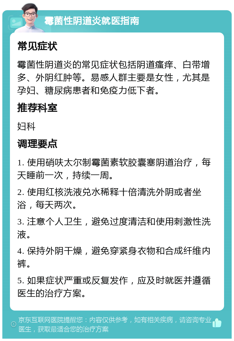 霉菌性阴道炎就医指南 常见症状 霉菌性阴道炎的常见症状包括阴道瘙痒、白带增多、外阴红肿等。易感人群主要是女性，尤其是孕妇、糖尿病患者和免疫力低下者。 推荐科室 妇科 调理要点 1. 使用硝呋太尔制霉菌素软胶囊塞阴道治疗，每天睡前一次，持续一周。 2. 使用红核洗液兑水稀释十倍清洗外阴或者坐浴，每天两次。 3. 注意个人卫生，避免过度清洁和使用刺激性洗液。 4. 保持外阴干燥，避免穿紧身衣物和合成纤维内裤。 5. 如果症状严重或反复发作，应及时就医并遵循医生的治疗方案。