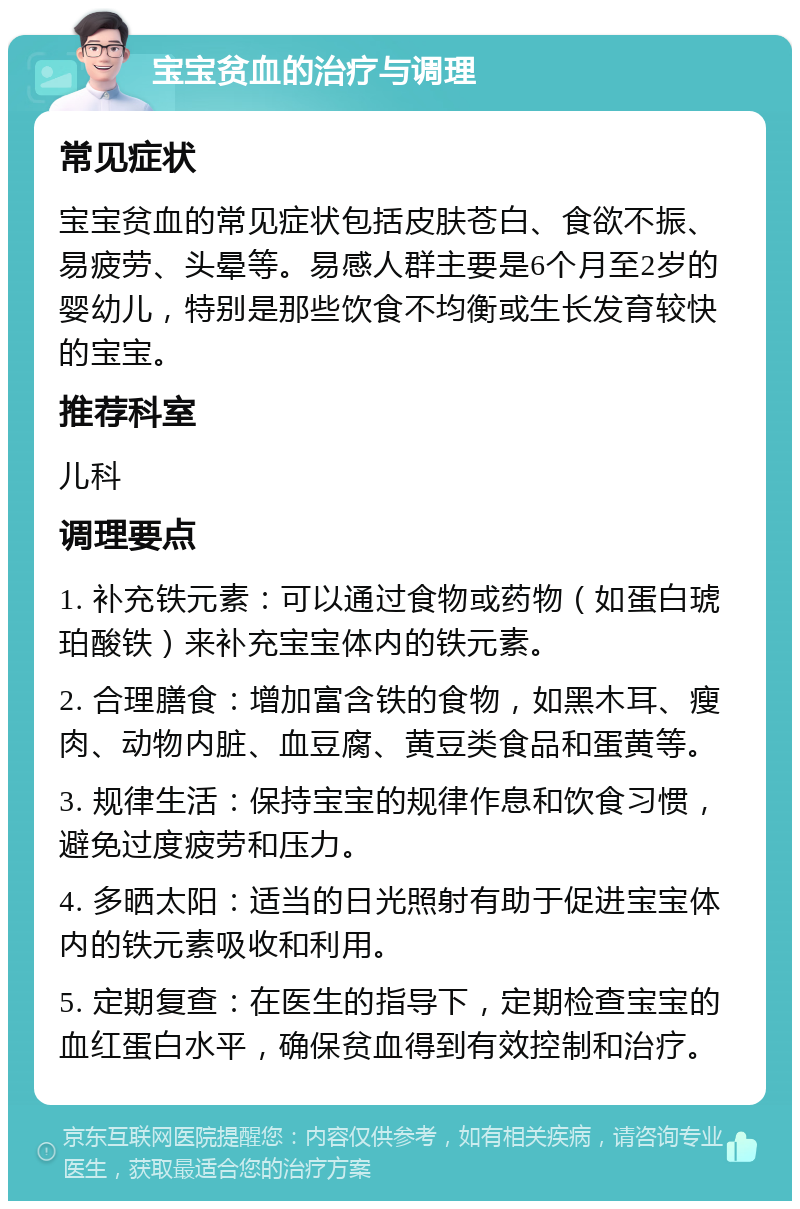 宝宝贫血的治疗与调理 常见症状 宝宝贫血的常见症状包括皮肤苍白、食欲不振、易疲劳、头晕等。易感人群主要是6个月至2岁的婴幼儿，特别是那些饮食不均衡或生长发育较快的宝宝。 推荐科室 儿科 调理要点 1. 补充铁元素：可以通过食物或药物（如蛋白琥珀酸铁）来补充宝宝体内的铁元素。 2. 合理膳食：增加富含铁的食物，如黑木耳、瘦肉、动物内脏、血豆腐、黄豆类食品和蛋黄等。 3. 规律生活：保持宝宝的规律作息和饮食习惯，避免过度疲劳和压力。 4. 多晒太阳：适当的日光照射有助于促进宝宝体内的铁元素吸收和利用。 5. 定期复查：在医生的指导下，定期检查宝宝的血红蛋白水平，确保贫血得到有效控制和治疗。