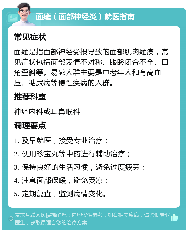 面瘫（面部神经炎）就医指南 常见症状 面瘫是指面部神经受损导致的面部肌肉瘫痪，常见症状包括面部表情不对称、眼睑闭合不全、口角歪斜等。易感人群主要是中老年人和有高血压、糖尿病等慢性疾病的人群。 推荐科室 神经内科或耳鼻喉科 调理要点 1. 及早就医，接受专业治疗； 2. 使用珍宝丸等中药进行辅助治疗； 3. 保持良好的生活习惯，避免过度疲劳； 4. 注意面部保暖，避免受凉； 5. 定期复查，监测病情变化。