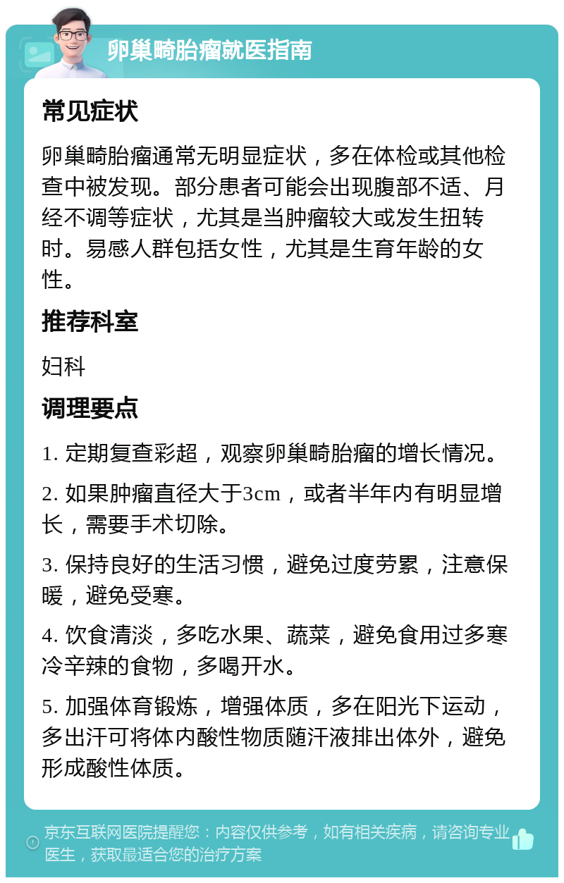 卵巢畸胎瘤就医指南 常见症状 卵巢畸胎瘤通常无明显症状，多在体检或其他检查中被发现。部分患者可能会出现腹部不适、月经不调等症状，尤其是当肿瘤较大或发生扭转时。易感人群包括女性，尤其是生育年龄的女性。 推荐科室 妇科 调理要点 1. 定期复查彩超，观察卵巢畸胎瘤的增长情况。 2. 如果肿瘤直径大于3cm，或者半年内有明显增长，需要手术切除。 3. 保持良好的生活习惯，避免过度劳累，注意保暖，避免受寒。 4. 饮食清淡，多吃水果、蔬菜，避免食用过多寒冷辛辣的食物，多喝开水。 5. 加强体育锻炼，增强体质，多在阳光下运动，多出汗可将体内酸性物质随汗液排出体外，避免形成酸性体质。