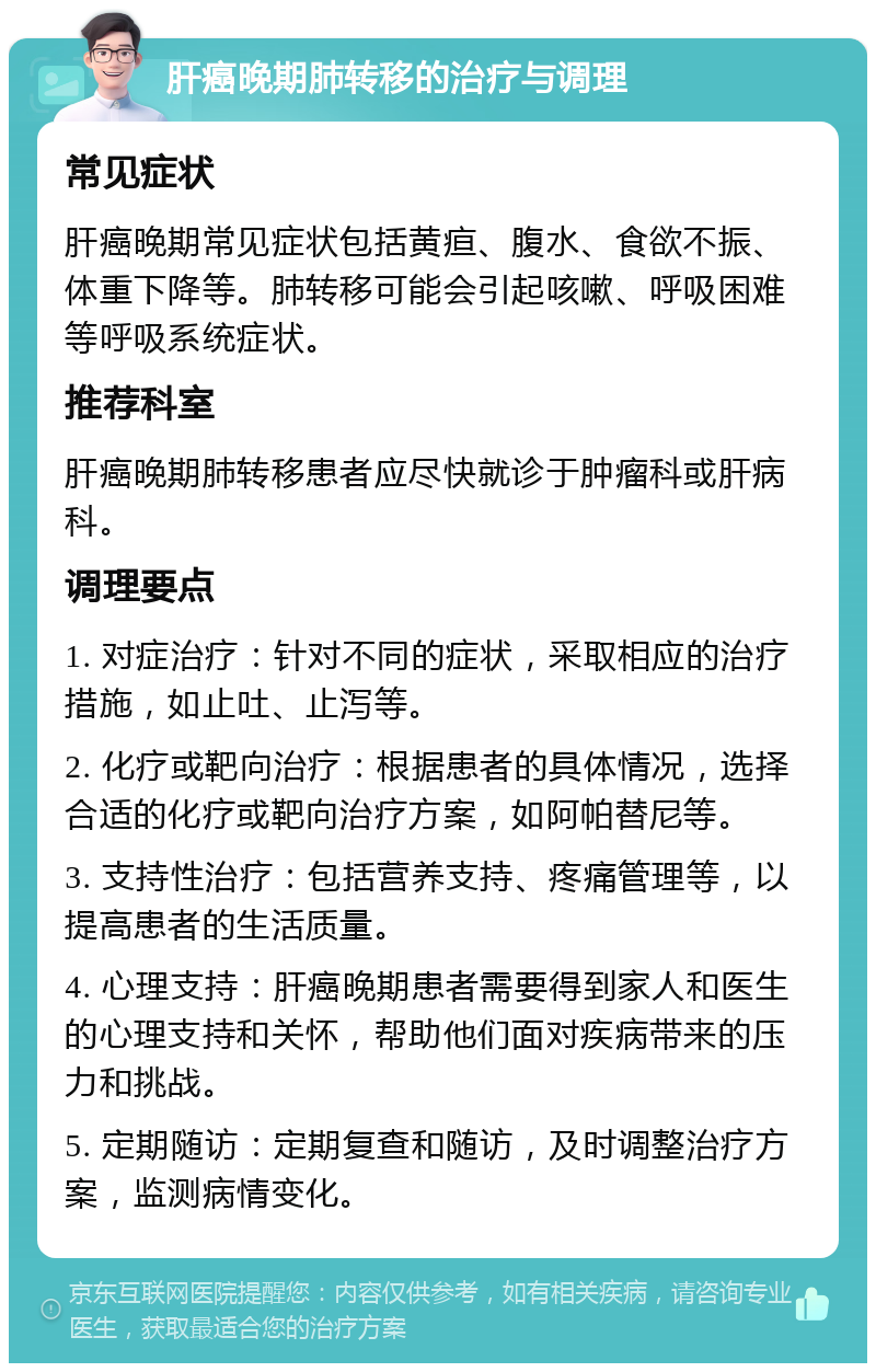 肝癌晚期肺转移的治疗与调理 常见症状 肝癌晚期常见症状包括黄疸、腹水、食欲不振、体重下降等。肺转移可能会引起咳嗽、呼吸困难等呼吸系统症状。 推荐科室 肝癌晚期肺转移患者应尽快就诊于肿瘤科或肝病科。 调理要点 1. 对症治疗：针对不同的症状，采取相应的治疗措施，如止吐、止泻等。 2. 化疗或靶向治疗：根据患者的具体情况，选择合适的化疗或靶向治疗方案，如阿帕替尼等。 3. 支持性治疗：包括营养支持、疼痛管理等，以提高患者的生活质量。 4. 心理支持：肝癌晚期患者需要得到家人和医生的心理支持和关怀，帮助他们面对疾病带来的压力和挑战。 5. 定期随访：定期复查和随访，及时调整治疗方案，监测病情变化。