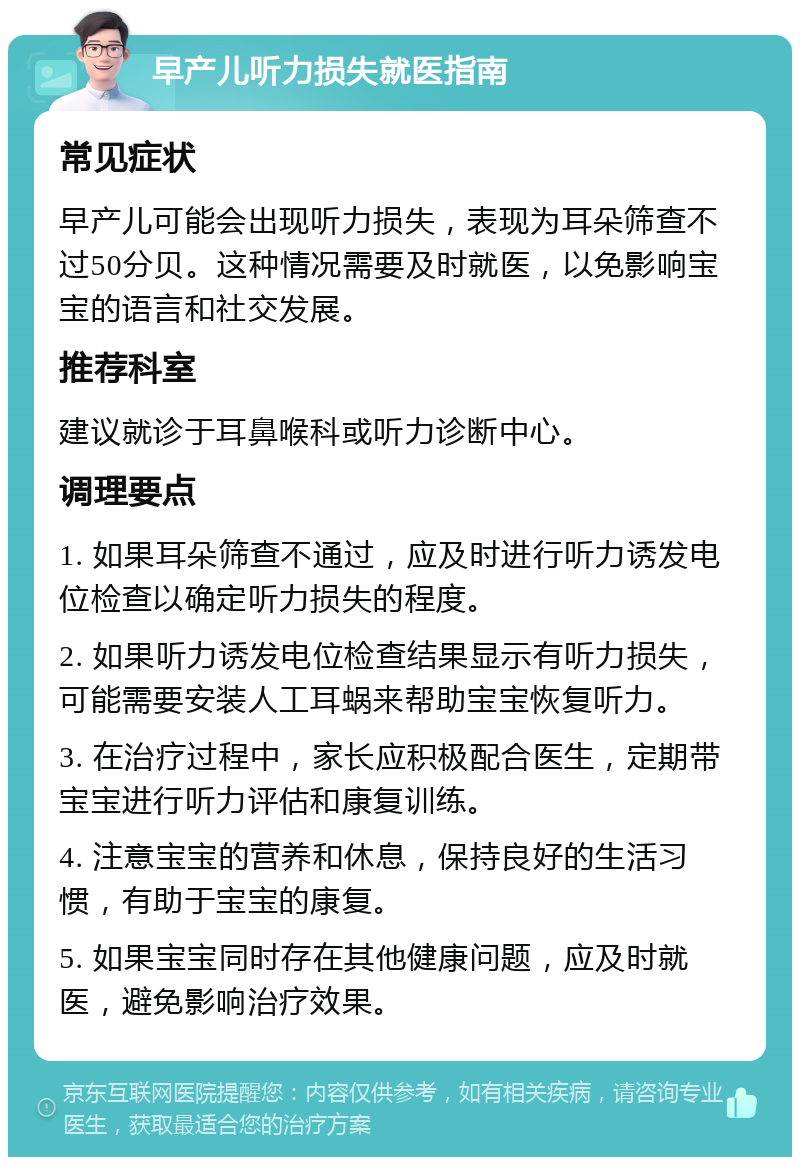 早产儿听力损失就医指南 常见症状 早产儿可能会出现听力损失，表现为耳朵筛查不过50分贝。这种情况需要及时就医，以免影响宝宝的语言和社交发展。 推荐科室 建议就诊于耳鼻喉科或听力诊断中心。 调理要点 1. 如果耳朵筛查不通过，应及时进行听力诱发电位检查以确定听力损失的程度。 2. 如果听力诱发电位检查结果显示有听力损失，可能需要安装人工耳蜗来帮助宝宝恢复听力。 3. 在治疗过程中，家长应积极配合医生，定期带宝宝进行听力评估和康复训练。 4. 注意宝宝的营养和休息，保持良好的生活习惯，有助于宝宝的康复。 5. 如果宝宝同时存在其他健康问题，应及时就医，避免影响治疗效果。