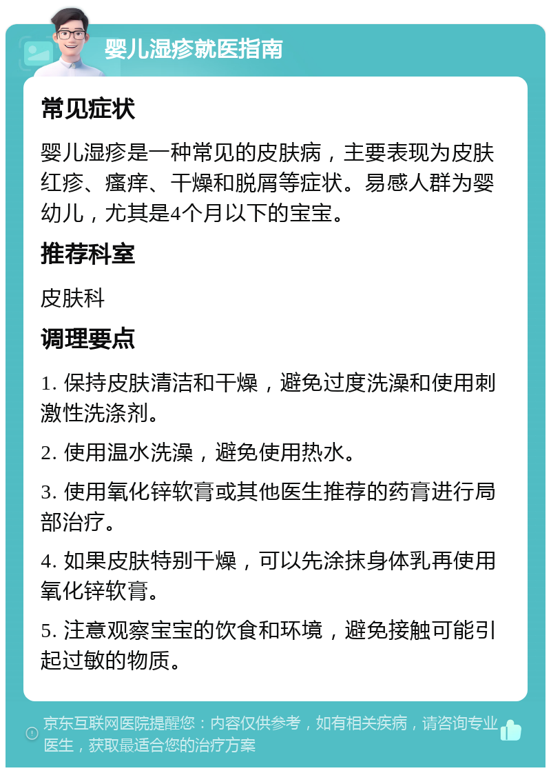 婴儿湿疹就医指南 常见症状 婴儿湿疹是一种常见的皮肤病，主要表现为皮肤红疹、瘙痒、干燥和脱屑等症状。易感人群为婴幼儿，尤其是4个月以下的宝宝。 推荐科室 皮肤科 调理要点 1. 保持皮肤清洁和干燥，避免过度洗澡和使用刺激性洗涤剂。 2. 使用温水洗澡，避免使用热水。 3. 使用氧化锌软膏或其他医生推荐的药膏进行局部治疗。 4. 如果皮肤特别干燥，可以先涂抹身体乳再使用氧化锌软膏。 5. 注意观察宝宝的饮食和环境，避免接触可能引起过敏的物质。