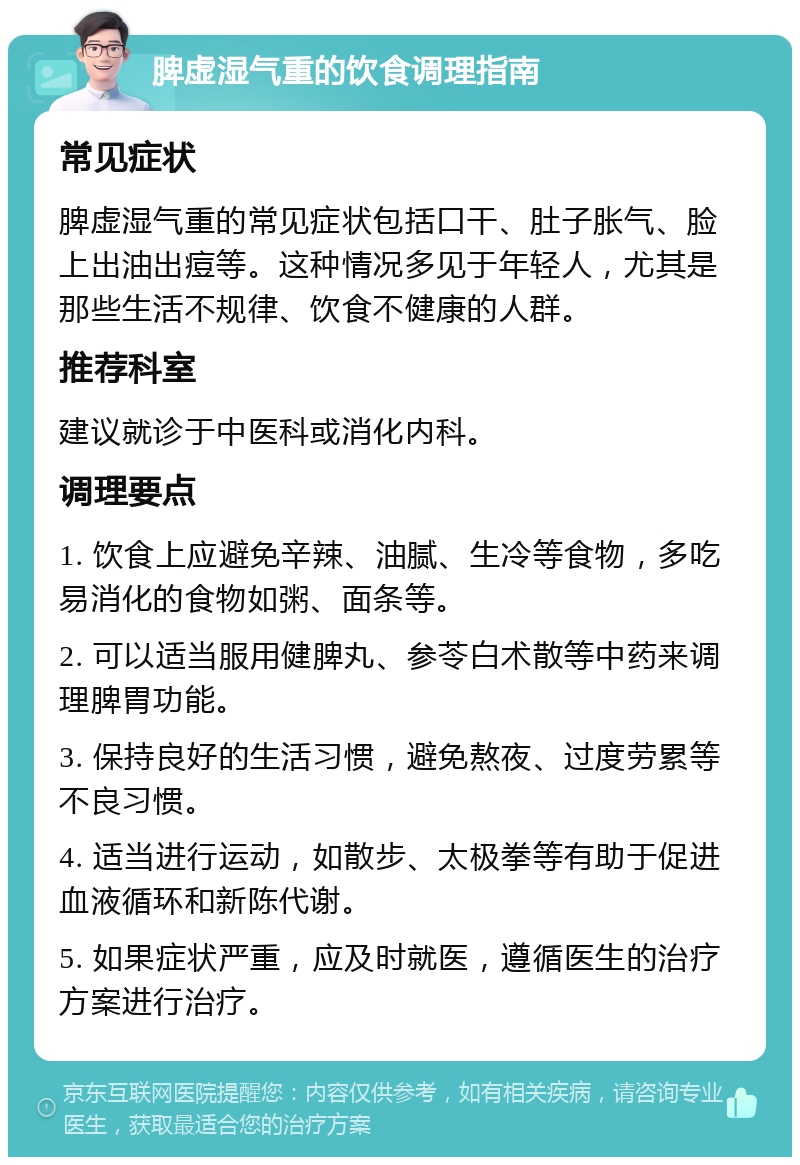 脾虚湿气重的饮食调理指南 常见症状 脾虚湿气重的常见症状包括口干、肚子胀气、脸上出油出痘等。这种情况多见于年轻人，尤其是那些生活不规律、饮食不健康的人群。 推荐科室 建议就诊于中医科或消化内科。 调理要点 1. 饮食上应避免辛辣、油腻、生冷等食物，多吃易消化的食物如粥、面条等。 2. 可以适当服用健脾丸、参苓白术散等中药来调理脾胃功能。 3. 保持良好的生活习惯，避免熬夜、过度劳累等不良习惯。 4. 适当进行运动，如散步、太极拳等有助于促进血液循环和新陈代谢。 5. 如果症状严重，应及时就医，遵循医生的治疗方案进行治疗。