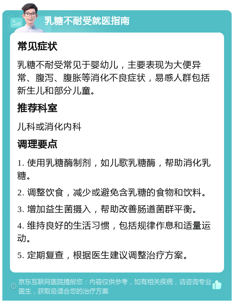 乳糖不耐受就医指南 常见症状 乳糖不耐受常见于婴幼儿，主要表现为大便异常、腹泻、腹胀等消化不良症状，易感人群包括新生儿和部分儿童。 推荐科室 儿科或消化内科 调理要点 1. 使用乳糖酶制剂，如儿歌乳糖酶，帮助消化乳糖。 2. 调整饮食，减少或避免含乳糖的食物和饮料。 3. 增加益生菌摄入，帮助改善肠道菌群平衡。 4. 维持良好的生活习惯，包括规律作息和适量运动。 5. 定期复查，根据医生建议调整治疗方案。