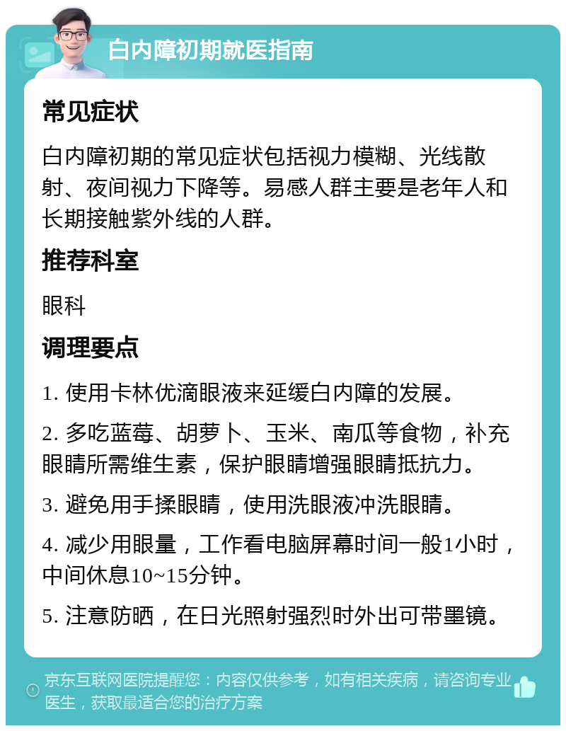 白内障初期就医指南 常见症状 白内障初期的常见症状包括视力模糊、光线散射、夜间视力下降等。易感人群主要是老年人和长期接触紫外线的人群。 推荐科室 眼科 调理要点 1. 使用卡林优滴眼液来延缓白内障的发展。 2. 多吃蓝莓、胡萝卜、玉米、南瓜等食物，补充眼睛所需维生素，保护眼睛增强眼睛抵抗力。 3. 避免用手揉眼睛，使用洗眼液冲洗眼睛。 4. 减少用眼量，工作看电脑屏幕时间一般1小时，中间休息10~15分钟。 5. 注意防晒，在日光照射强烈时外出可带墨镜。