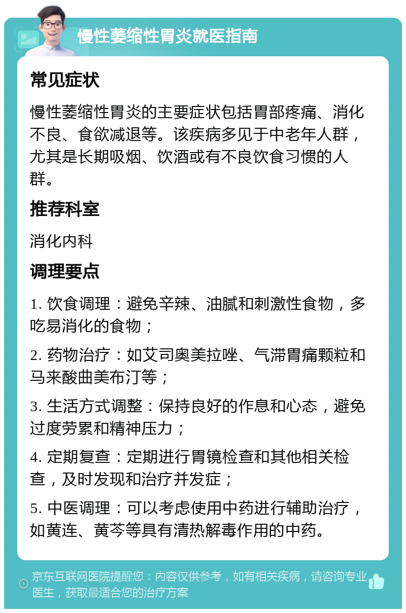 慢性萎缩性胃炎就医指南 常见症状 慢性萎缩性胃炎的主要症状包括胃部疼痛、消化不良、食欲减退等。该疾病多见于中老年人群，尤其是长期吸烟、饮酒或有不良饮食习惯的人群。 推荐科室 消化内科 调理要点 1. 饮食调理：避免辛辣、油腻和刺激性食物，多吃易消化的食物； 2. 药物治疗：如艾司奥美拉唑、气滞胃痛颗粒和马来酸曲美布汀等； 3. 生活方式调整：保持良好的作息和心态，避免过度劳累和精神压力； 4. 定期复查：定期进行胃镜检查和其他相关检查，及时发现和治疗并发症； 5. 中医调理：可以考虑使用中药进行辅助治疗，如黄连、黄芩等具有清热解毒作用的中药。