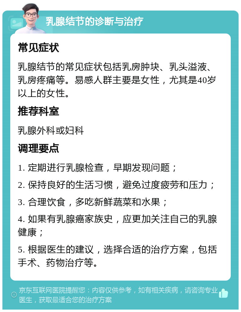 乳腺结节的诊断与治疗 常见症状 乳腺结节的常见症状包括乳房肿块、乳头溢液、乳房疼痛等。易感人群主要是女性，尤其是40岁以上的女性。 推荐科室 乳腺外科或妇科 调理要点 1. 定期进行乳腺检查，早期发现问题； 2. 保持良好的生活习惯，避免过度疲劳和压力； 3. 合理饮食，多吃新鲜蔬菜和水果； 4. 如果有乳腺癌家族史，应更加关注自己的乳腺健康； 5. 根据医生的建议，选择合适的治疗方案，包括手术、药物治疗等。