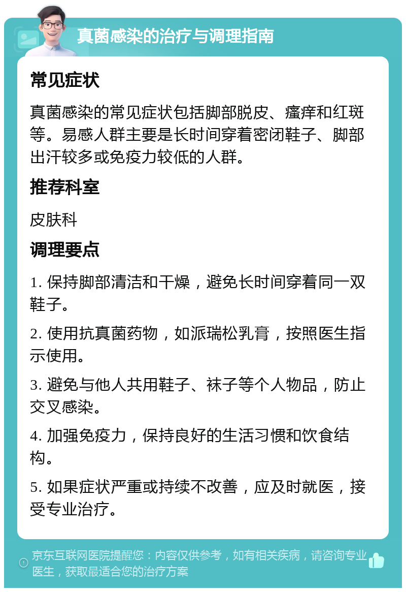 真菌感染的治疗与调理指南 常见症状 真菌感染的常见症状包括脚部脱皮、瘙痒和红斑等。易感人群主要是长时间穿着密闭鞋子、脚部出汗较多或免疫力较低的人群。 推荐科室 皮肤科 调理要点 1. 保持脚部清洁和干燥，避免长时间穿着同一双鞋子。 2. 使用抗真菌药物，如派瑞松乳膏，按照医生指示使用。 3. 避免与他人共用鞋子、袜子等个人物品，防止交叉感染。 4. 加强免疫力，保持良好的生活习惯和饮食结构。 5. 如果症状严重或持续不改善，应及时就医，接受专业治疗。