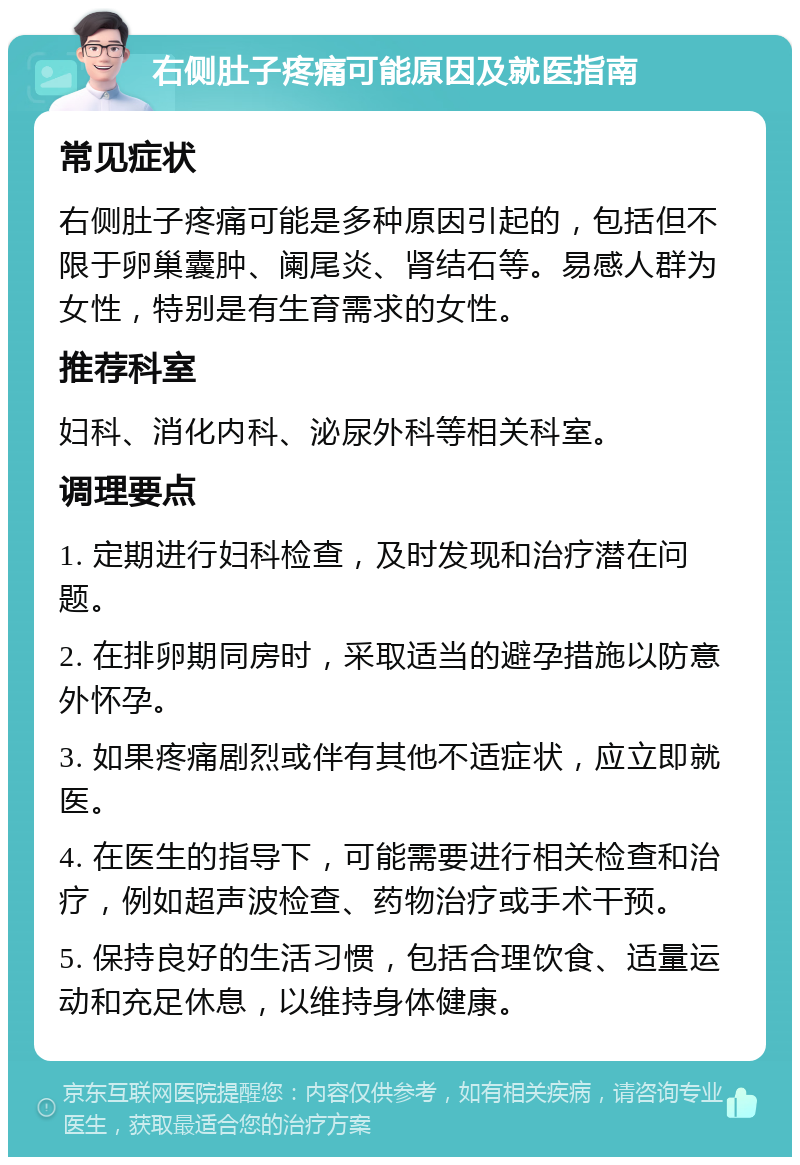 右侧肚子疼痛可能原因及就医指南 常见症状 右侧肚子疼痛可能是多种原因引起的，包括但不限于卵巢囊肿、阑尾炎、肾结石等。易感人群为女性，特别是有生育需求的女性。 推荐科室 妇科、消化内科、泌尿外科等相关科室。 调理要点 1. 定期进行妇科检查，及时发现和治疗潜在问题。 2. 在排卵期同房时，采取适当的避孕措施以防意外怀孕。 3. 如果疼痛剧烈或伴有其他不适症状，应立即就医。 4. 在医生的指导下，可能需要进行相关检查和治疗，例如超声波检查、药物治疗或手术干预。 5. 保持良好的生活习惯，包括合理饮食、适量运动和充足休息，以维持身体健康。