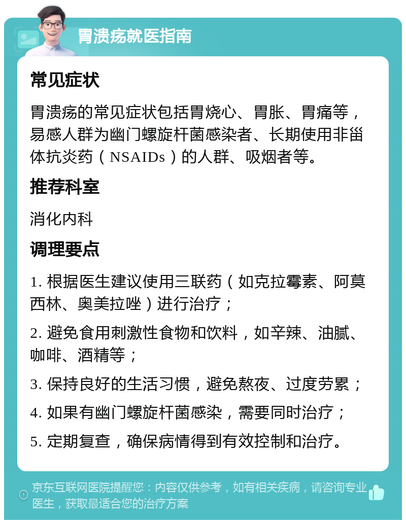 胃溃疡就医指南 常见症状 胃溃疡的常见症状包括胃烧心、胃胀、胃痛等，易感人群为幽门螺旋杆菌感染者、长期使用非甾体抗炎药（NSAIDs）的人群、吸烟者等。 推荐科室 消化内科 调理要点 1. 根据医生建议使用三联药（如克拉霉素、阿莫西林、奥美拉唑）进行治疗； 2. 避免食用刺激性食物和饮料，如辛辣、油腻、咖啡、酒精等； 3. 保持良好的生活习惯，避免熬夜、过度劳累； 4. 如果有幽门螺旋杆菌感染，需要同时治疗； 5. 定期复查，确保病情得到有效控制和治疗。