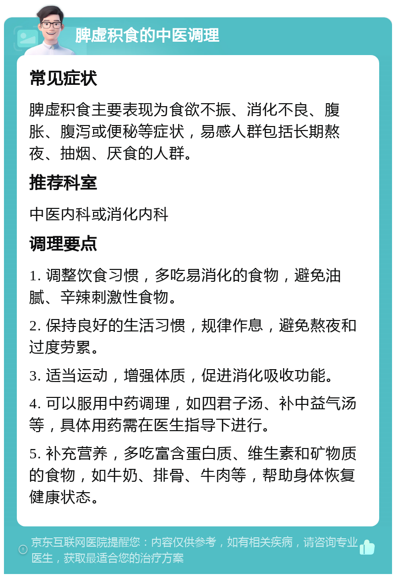 脾虚积食的中医调理 常见症状 脾虚积食主要表现为食欲不振、消化不良、腹胀、腹泻或便秘等症状，易感人群包括长期熬夜、抽烟、厌食的人群。 推荐科室 中医内科或消化内科 调理要点 1. 调整饮食习惯，多吃易消化的食物，避免油腻、辛辣刺激性食物。 2. 保持良好的生活习惯，规律作息，避免熬夜和过度劳累。 3. 适当运动，增强体质，促进消化吸收功能。 4. 可以服用中药调理，如四君子汤、补中益气汤等，具体用药需在医生指导下进行。 5. 补充营养，多吃富含蛋白质、维生素和矿物质的食物，如牛奶、排骨、牛肉等，帮助身体恢复健康状态。