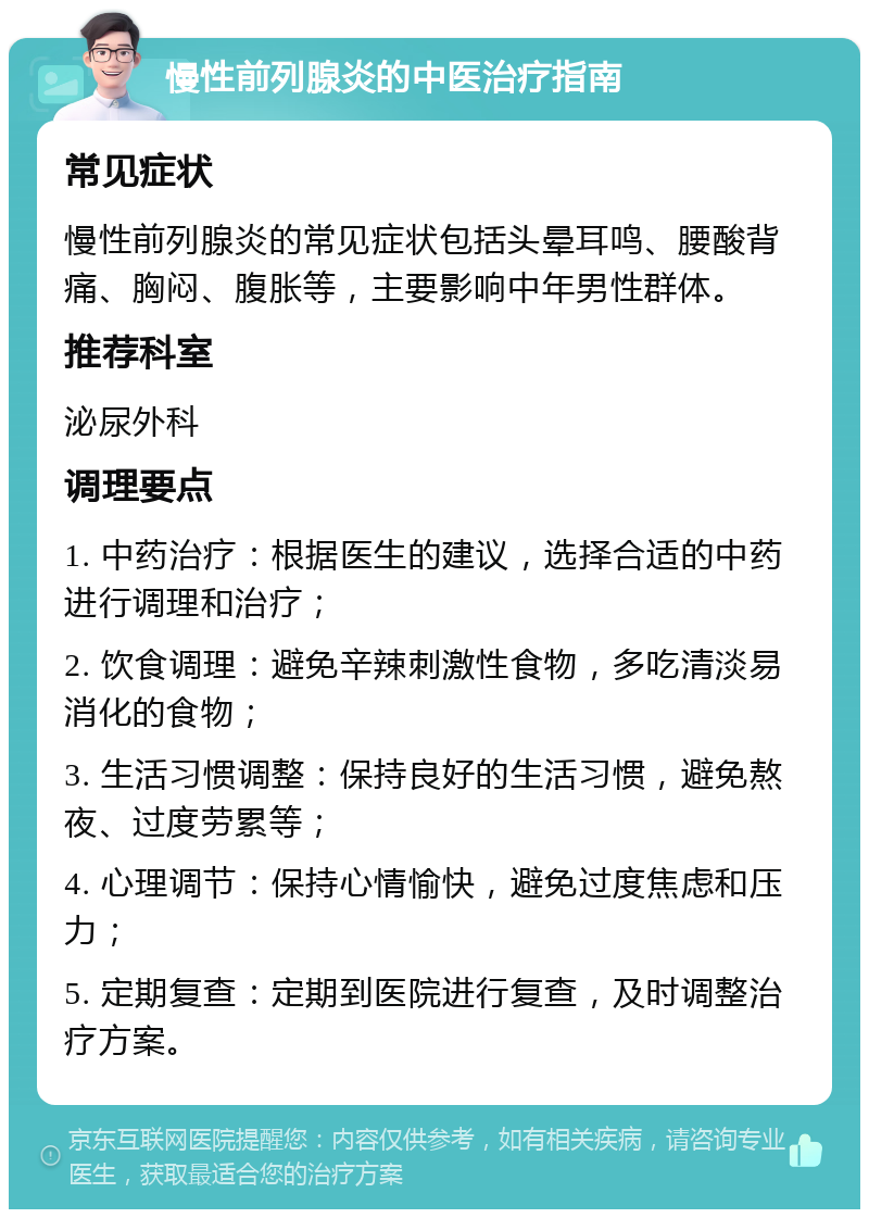 慢性前列腺炎的中医治疗指南 常见症状 慢性前列腺炎的常见症状包括头晕耳鸣、腰酸背痛、胸闷、腹胀等，主要影响中年男性群体。 推荐科室 泌尿外科 调理要点 1. 中药治疗：根据医生的建议，选择合适的中药进行调理和治疗； 2. 饮食调理：避免辛辣刺激性食物，多吃清淡易消化的食物； 3. 生活习惯调整：保持良好的生活习惯，避免熬夜、过度劳累等； 4. 心理调节：保持心情愉快，避免过度焦虑和压力； 5. 定期复查：定期到医院进行复查，及时调整治疗方案。