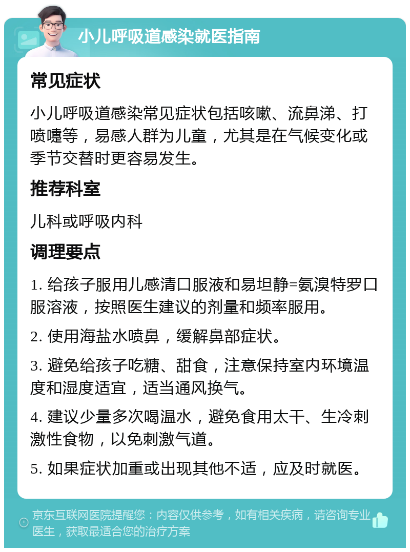 小儿呼吸道感染就医指南 常见症状 小儿呼吸道感染常见症状包括咳嗽、流鼻涕、打喷嚏等，易感人群为儿童，尤其是在气候变化或季节交替时更容易发生。 推荐科室 儿科或呼吸内科 调理要点 1. 给孩子服用儿感清口服液和易坦静=氨溴特罗口服溶液，按照医生建议的剂量和频率服用。 2. 使用海盐水喷鼻，缓解鼻部症状。 3. 避免给孩子吃糖、甜食，注意保持室内环境温度和湿度适宜，适当通风换气。 4. 建议少量多次喝温水，避免食用太干、生冷刺激性食物，以免刺激气道。 5. 如果症状加重或出现其他不适，应及时就医。