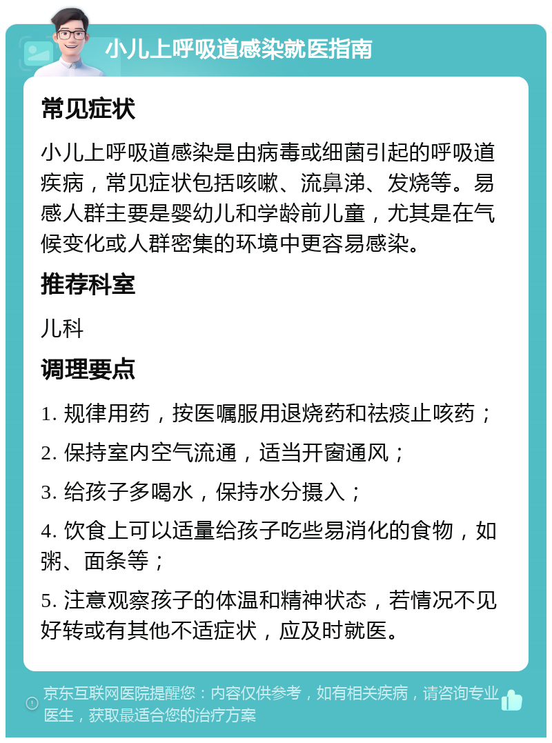 小儿上呼吸道感染就医指南 常见症状 小儿上呼吸道感染是由病毒或细菌引起的呼吸道疾病，常见症状包括咳嗽、流鼻涕、发烧等。易感人群主要是婴幼儿和学龄前儿童，尤其是在气候变化或人群密集的环境中更容易感染。 推荐科室 儿科 调理要点 1. 规律用药，按医嘱服用退烧药和祛痰止咳药； 2. 保持室内空气流通，适当开窗通风； 3. 给孩子多喝水，保持水分摄入； 4. 饮食上可以适量给孩子吃些易消化的食物，如粥、面条等； 5. 注意观察孩子的体温和精神状态，若情况不见好转或有其他不适症状，应及时就医。