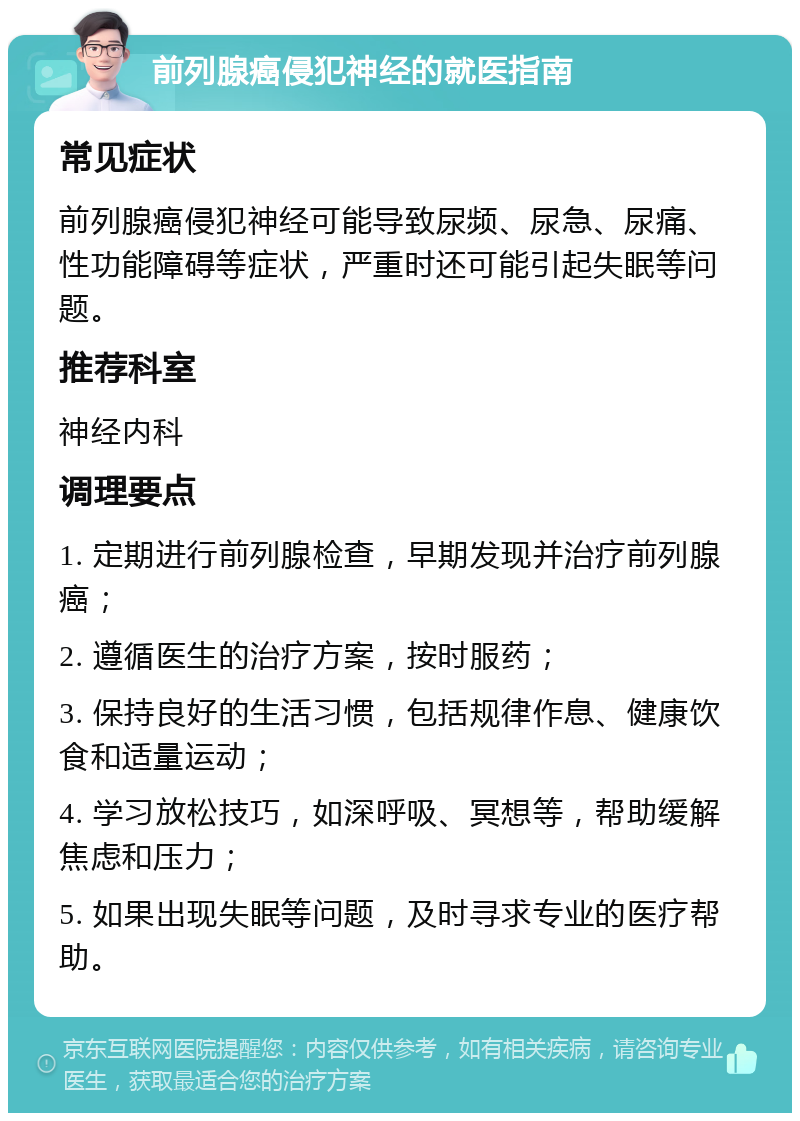 前列腺癌侵犯神经的就医指南 常见症状 前列腺癌侵犯神经可能导致尿频、尿急、尿痛、性功能障碍等症状，严重时还可能引起失眠等问题。 推荐科室 神经内科 调理要点 1. 定期进行前列腺检查，早期发现并治疗前列腺癌； 2. 遵循医生的治疗方案，按时服药； 3. 保持良好的生活习惯，包括规律作息、健康饮食和适量运动； 4. 学习放松技巧，如深呼吸、冥想等，帮助缓解焦虑和压力； 5. 如果出现失眠等问题，及时寻求专业的医疗帮助。