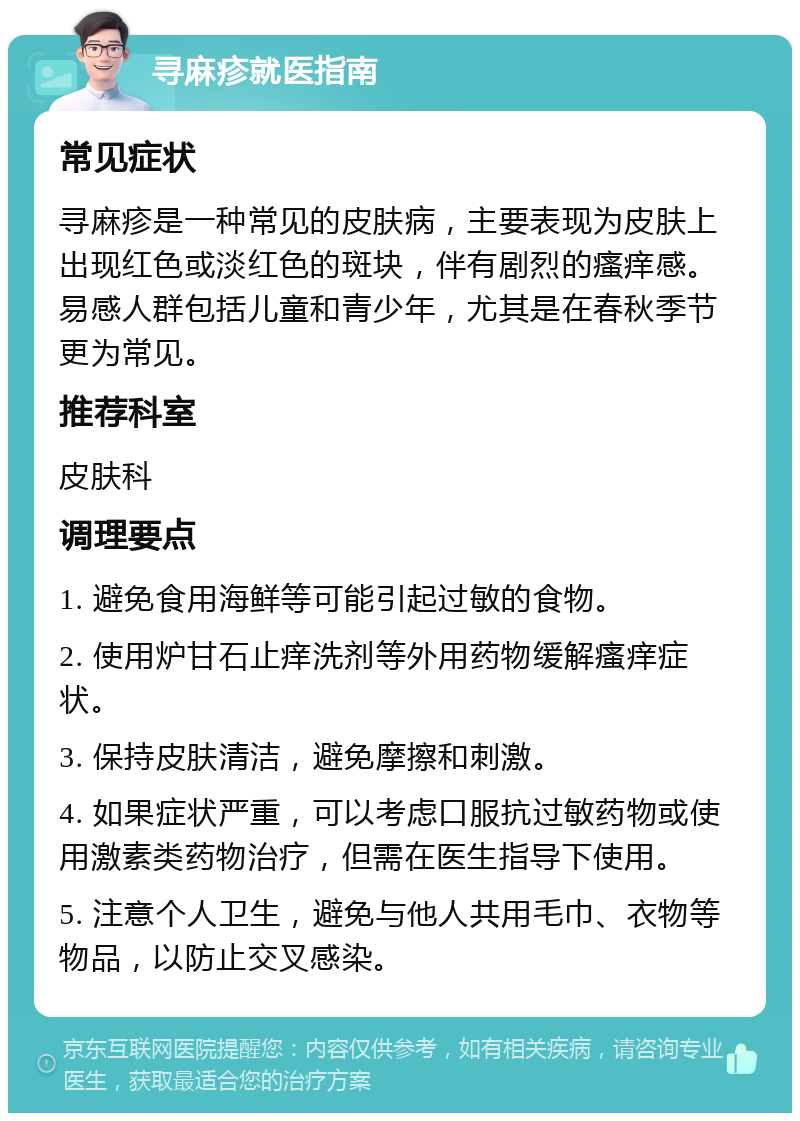 寻麻疹就医指南 常见症状 寻麻疹是一种常见的皮肤病，主要表现为皮肤上出现红色或淡红色的斑块，伴有剧烈的瘙痒感。易感人群包括儿童和青少年，尤其是在春秋季节更为常见。 推荐科室 皮肤科 调理要点 1. 避免食用海鲜等可能引起过敏的食物。 2. 使用炉甘石止痒洗剂等外用药物缓解瘙痒症状。 3. 保持皮肤清洁，避免摩擦和刺激。 4. 如果症状严重，可以考虑口服抗过敏药物或使用激素类药物治疗，但需在医生指导下使用。 5. 注意个人卫生，避免与他人共用毛巾、衣物等物品，以防止交叉感染。