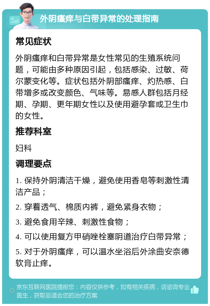 外阴瘙痒与白带异常的处理指南 常见症状 外阴瘙痒和白带异常是女性常见的生殖系统问题，可能由多种原因引起，包括感染、过敏、荷尔蒙变化等。症状包括外阴部瘙痒、灼热感、白带增多或改变颜色、气味等。易感人群包括月经期、孕期、更年期女性以及使用避孕套或卫生巾的女性。 推荐科室 妇科 调理要点 1. 保持外阴清洁干燥，避免使用香皂等刺激性清洁产品； 2. 穿着透气、棉质内裤，避免紧身衣物； 3. 避免食用辛辣、刺激性食物； 4. 可以使用复方甲硝唑栓塞阴道治疗白带异常； 5. 对于外阴瘙痒，可以温水坐浴后外涂曲安奈德软膏止痒。