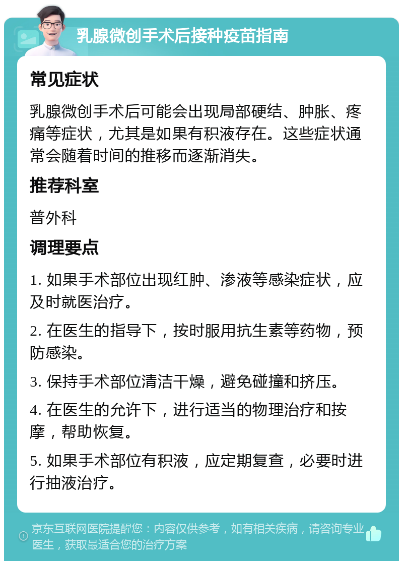 乳腺微创手术后接种疫苗指南 常见症状 乳腺微创手术后可能会出现局部硬结、肿胀、疼痛等症状，尤其是如果有积液存在。这些症状通常会随着时间的推移而逐渐消失。 推荐科室 普外科 调理要点 1. 如果手术部位出现红肿、渗液等感染症状，应及时就医治疗。 2. 在医生的指导下，按时服用抗生素等药物，预防感染。 3. 保持手术部位清洁干燥，避免碰撞和挤压。 4. 在医生的允许下，进行适当的物理治疗和按摩，帮助恢复。 5. 如果手术部位有积液，应定期复查，必要时进行抽液治疗。