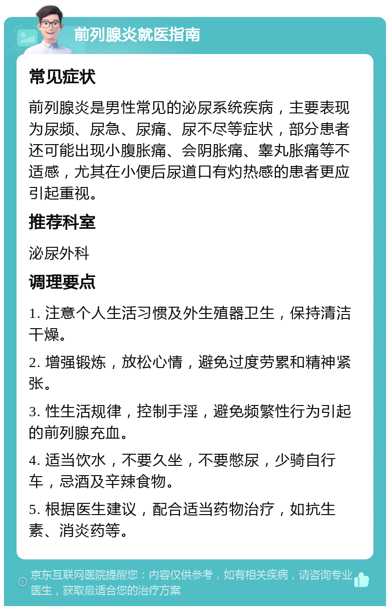 前列腺炎就医指南 常见症状 前列腺炎是男性常见的泌尿系统疾病，主要表现为尿频、尿急、尿痛、尿不尽等症状，部分患者还可能出现小腹胀痛、会阴胀痛、睾丸胀痛等不适感，尤其在小便后尿道口有灼热感的患者更应引起重视。 推荐科室 泌尿外科 调理要点 1. 注意个人生活习惯及外生殖器卫生，保持清洁干燥。 2. 增强锻炼，放松心情，避免过度劳累和精神紧张。 3. 性生活规律，控制手淫，避免频繁性行为引起的前列腺充血。 4. 适当饮水，不要久坐，不要憋尿，少骑自行车，忌酒及辛辣食物。 5. 根据医生建议，配合适当药物治疗，如抗生素、消炎药等。