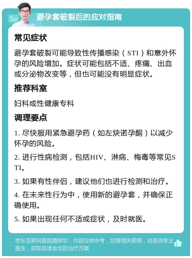 避孕套破裂后的应对指南 常见症状 避孕套破裂可能导致性传播感染（STI）和意外怀孕的风险增加。症状可能包括不适、疼痛、出血或分泌物改变等，但也可能没有明显症状。 推荐科室 妇科或性健康专科 调理要点 1. 尽快服用紧急避孕药（如左炔诺孕酮）以减少怀孕的风险。 2. 进行性病检测，包括HIV、淋病、梅毒等常见STI。 3. 如果有性伴侣，建议他们也进行检测和治疗。 4. 在未来性行为中，使用新的避孕套，并确保正确使用。 5. 如果出现任何不适或症状，及时就医。