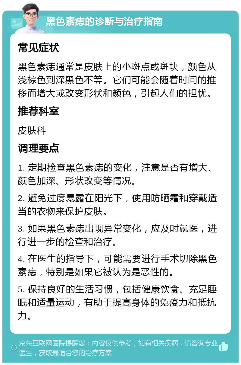 黑色素痣的诊断与治疗指南 常见症状 黑色素痣通常是皮肤上的小斑点或斑块，颜色从浅棕色到深黑色不等。它们可能会随着时间的推移而增大或改变形状和颜色，引起人们的担忧。 推荐科室 皮肤科 调理要点 1. 定期检查黑色素痣的变化，注意是否有增大、颜色加深、形状改变等情况。 2. 避免过度暴露在阳光下，使用防晒霜和穿戴适当的衣物来保护皮肤。 3. 如果黑色素痣出现异常变化，应及时就医，进行进一步的检查和治疗。 4. 在医生的指导下，可能需要进行手术切除黑色素痣，特别是如果它被认为是恶性的。 5. 保持良好的生活习惯，包括健康饮食、充足睡眠和适量运动，有助于提高身体的免疫力和抵抗力。