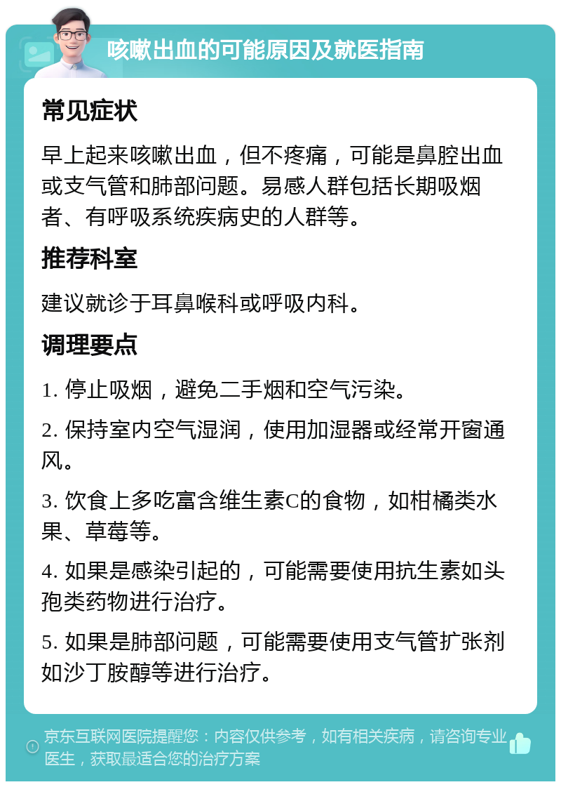 咳嗽出血的可能原因及就医指南 常见症状 早上起来咳嗽出血，但不疼痛，可能是鼻腔出血或支气管和肺部问题。易感人群包括长期吸烟者、有呼吸系统疾病史的人群等。 推荐科室 建议就诊于耳鼻喉科或呼吸内科。 调理要点 1. 停止吸烟，避免二手烟和空气污染。 2. 保持室内空气湿润，使用加湿器或经常开窗通风。 3. 饮食上多吃富含维生素C的食物，如柑橘类水果、草莓等。 4. 如果是感染引起的，可能需要使用抗生素如头孢类药物进行治疗。 5. 如果是肺部问题，可能需要使用支气管扩张剂如沙丁胺醇等进行治疗。