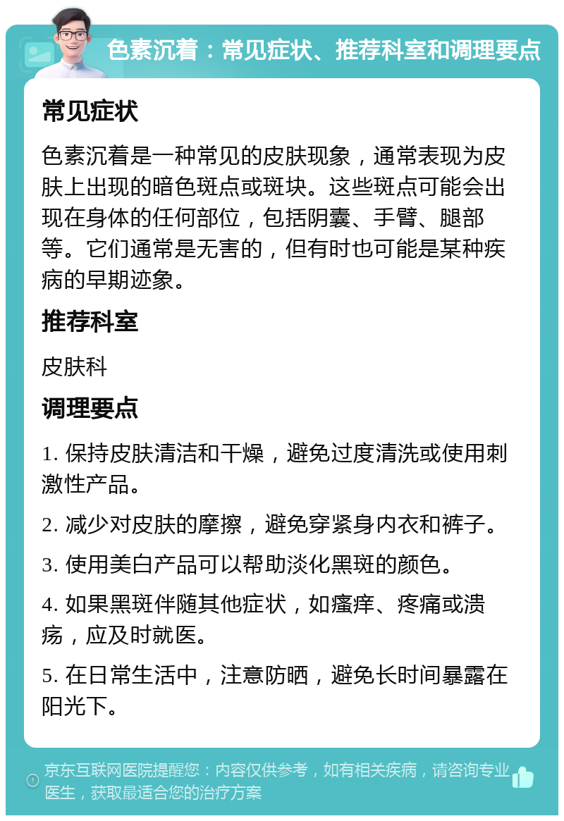 色素沉着：常见症状、推荐科室和调理要点 常见症状 色素沉着是一种常见的皮肤现象，通常表现为皮肤上出现的暗色斑点或斑块。这些斑点可能会出现在身体的任何部位，包括阴囊、手臂、腿部等。它们通常是无害的，但有时也可能是某种疾病的早期迹象。 推荐科室 皮肤科 调理要点 1. 保持皮肤清洁和干燥，避免过度清洗或使用刺激性产品。 2. 减少对皮肤的摩擦，避免穿紧身内衣和裤子。 3. 使用美白产品可以帮助淡化黑斑的颜色。 4. 如果黑斑伴随其他症状，如瘙痒、疼痛或溃疡，应及时就医。 5. 在日常生活中，注意防晒，避免长时间暴露在阳光下。